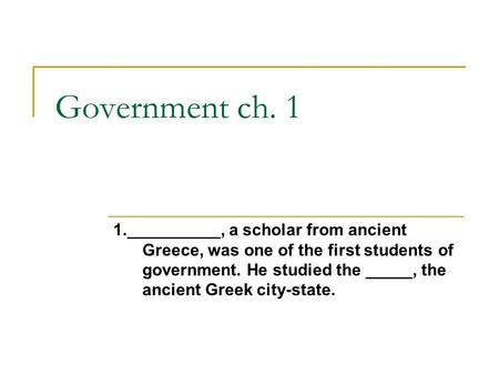 Government ch. 1 1.__________, a scholar from ancient Greece, was one of the first students of government. He studied the _____, the ancient Greek city-state.