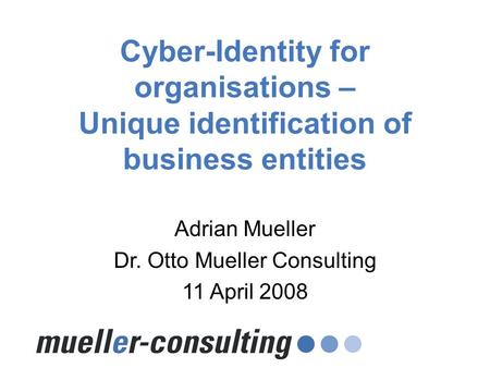 Cyber-Identity for organisations – Unique identification of business entities Adrian Mueller Dr. Otto Mueller Consulting 11 April 2008.