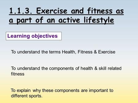 1.1.3. Exercise and fitness as a part of an active lifestyle Learning objectives To understand the terms Health, Fitness & Exercise To understand the components.
