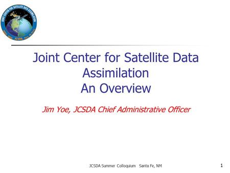 Joint Center for Satellite Data Assimilation An Overview Jim Yoe, JCSDA Chief Administrative Officer JCSDA Summer Colloquium Santa Fe, NM 1.