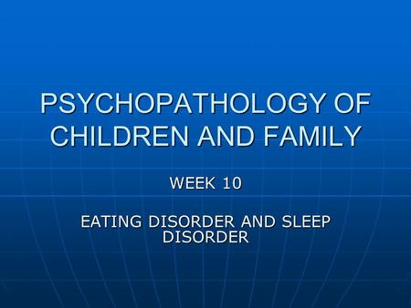 PSYCHOPATHOLOGY OF CHILDREN AND FAMILY WEEK 10 EATING DISORDER AND SLEEP DISORDER.