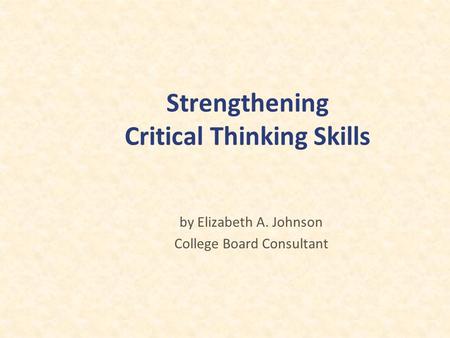 Strengthening Critical Thinking Skills by Elizabeth A. Johnson College Board Consultant.