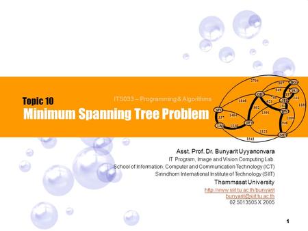 1 Minimum Spanning Tree Problem Topic 10 ITS033 – Programming & Algorithms Asst. Prof. Dr. Bunyarit Uyyanonvara IT Program, Image and Vision Computing.