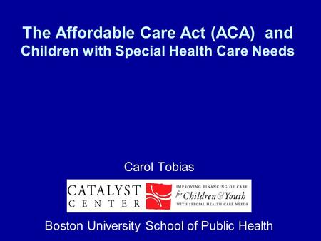 The Affordable Care Act (ACA) and Children with Special Health Care Needs Carol Tobias Boston University School of Public Health.