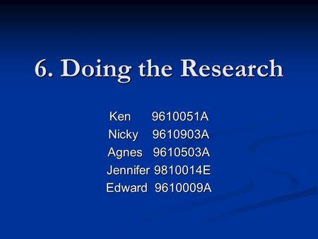 6. Doing the Research Ken 9610051A Nicky 9610903A Agnes 9610503A Jennifer 9810014E Edward 9610009A.