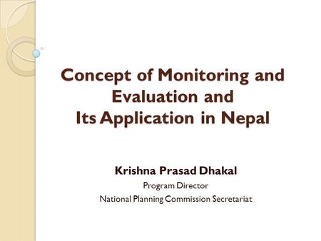 Concept of Monitoring and Evaluation and Its Application in Nepal Krishna Prasad Dhakal Program Director National Planning Commission Secretariat.