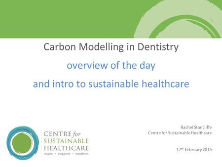 Rachel Stancliffe Centre for Sustainable Healthcare 17 th February 2015 Carbon Modelling in Dentistry overview of the day and intro to sustainable healthcare.