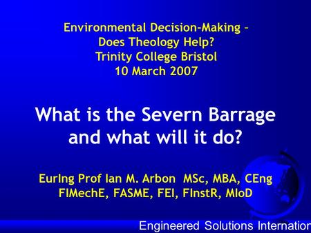 Engineered Solutions International What is the Severn Barrage and what will it do? EurIng Prof Ian M. Arbon MSc, MBA, CEng FIMechE, FASME, FEI, FInstR,