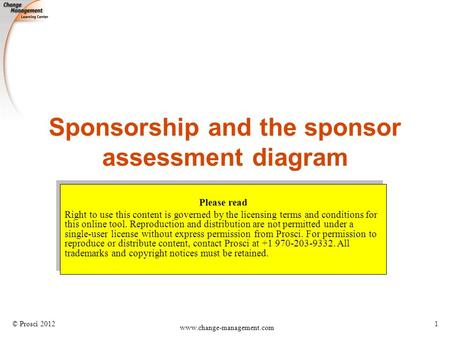 © Prosci 2012 www.change-management.com 1 Sponsorship and the sponsor assessment diagram Please read Right to use this content is governed by the licensing.