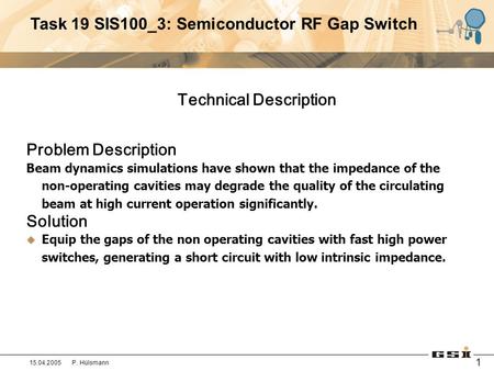 1 Task 19 SIS100_3: Semiconductor RF Gap Switch 15.04.2005 P. Hülsmann Problem Description Beam dynamics simulations have shown that the impedance of the.