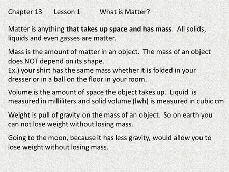 Chapter 13Lesson 1What is Matter? Matter is anything that takes up space and has mass. All solids, liquids and even gasses are matter. Mass is the amount.