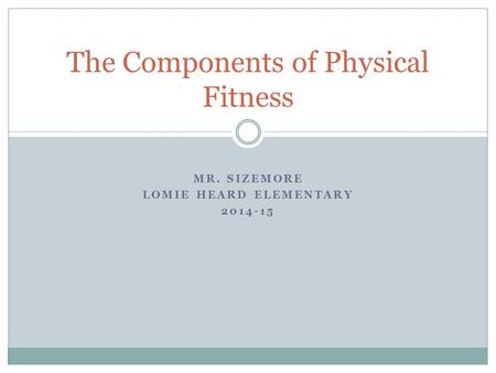 MR. SIZEMORE LOMIE HEARD ELEMENTARY 2014-15 The Components of Physical Fitness.