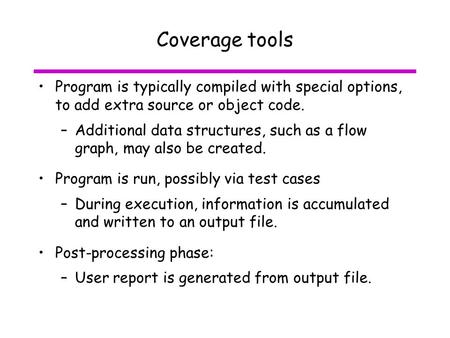 Coverage tools Program is typically compiled with special options, to add extra source or object code. –Additional data structures, such as a flow graph,