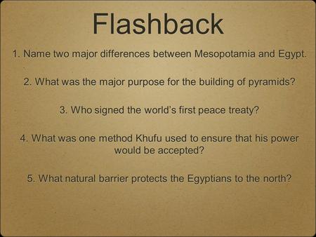 Flashback 1. Name two major differences between Mesopotamia and Egypt. 2. What was the major purpose for the building of pyramids? 3. Who signed the world’s.