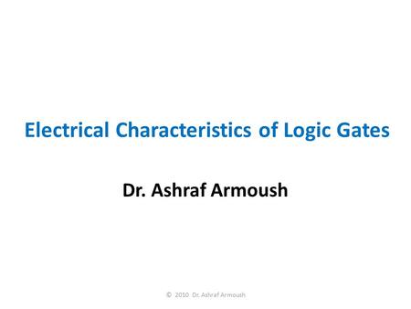 Electrical Characteristics of Logic Gates Dr. Ashraf Armoush © 2010 Dr. Ashraf Armoush.