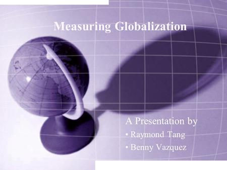 Measuring Globalization A Presentation by Raymond Tang Benny Vazquez.
