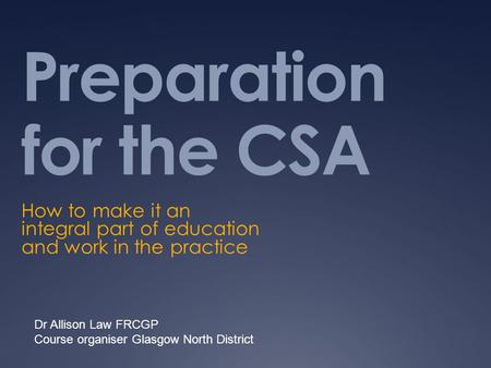 Preparation for the CSA How to make it an integral part of education and work in the practice Dr Allison Law FRCGP Course organiser Glasgow North District.