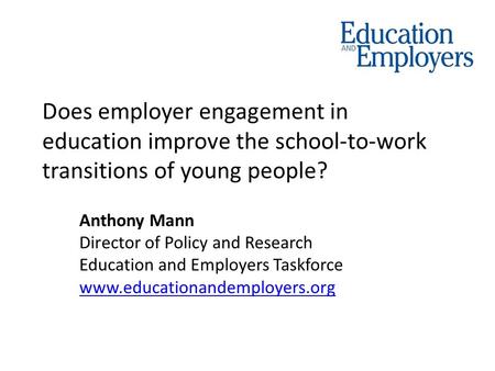 Does employer engagement in education improve the school-to-work transitions of young people? Anthony Mann Director of Policy and Research Education and.