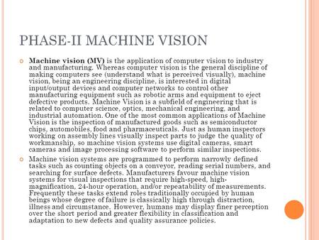 PHASE-II MACHINE VISION Machine vision (MV) is the application of computer vision to industry and manufacturing. Whereas computer vision is the general.