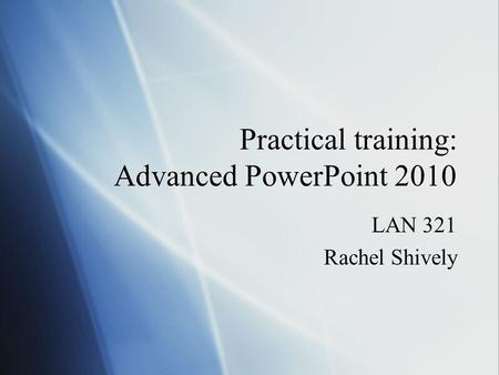 Practical training: Advanced PowerPoint 2010 LAN 321 Rachel Shively LAN 321 Rachel Shively.