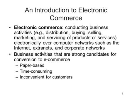 1 An Introduction to Electronic Commerce Electronic commerce: conducting business activities (e.g., distribution, buying, selling, marketing, and servicing.