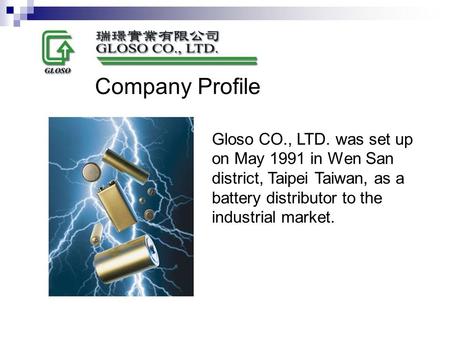 Gloso CO., LTD. was set up on May 1991 in Wen San district, Taipei Taiwan, as a battery distributor to the industrial market. Company Profile.