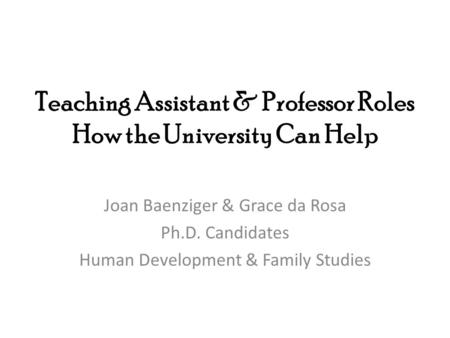 Teaching Assistant & Professor Roles How the University Can Help Joan Baenziger & Grace da Rosa Ph.D. Candidates Human Development & Family Studies.