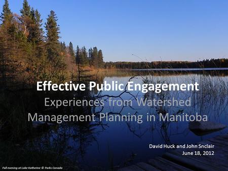 Effective Public Engagement Experiences from Watershed Management Planning in Manitoba David Huck and John Snclair June 18, 2012 Fall evening at Lake Katherine.