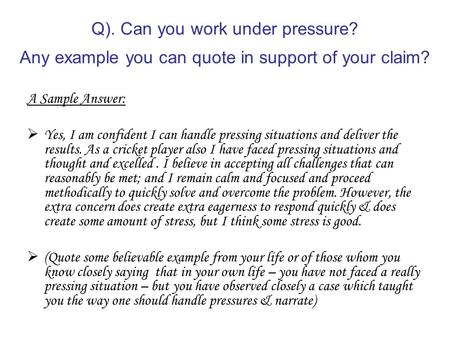 Q). Can you work under pressure? Any example you can quote in support of your claim? A Sample Answer:  Yes, I am confident I can handle pressing situations.
