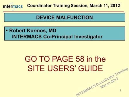 Coordinator Training Session, March 11, 2012 1  Robert Kormos, MD INTERMACS Co-Principal Investigator GO TO PAGE 58 in the SITE USERS’ GUIDE INTERMACS.