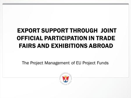 1 EXPORT SUPPORT THROUGH JOINT OFFICIAL PARTICIPATION IN TRADE FAIRS AND EXHIBITIONS ABROAD The Project Management of EU Project Funds.