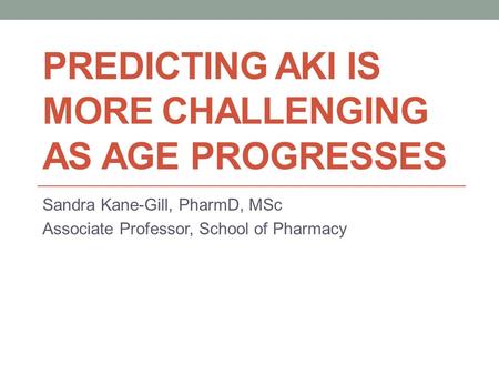PREDICTING AKI IS MORE CHALLENGING AS AGE PROGRESSES Sandra Kane-Gill, PharmD, MSc Associate Professor, School of Pharmacy.