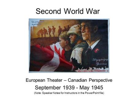 Second World War European Theater – Canadian Perspective September 1939 - May 1945 (Note: Speaker Notes for Instructors in the PowerPoint file)