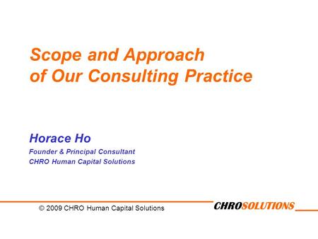CHROSOLUTIONS Scope and Approach of Our Consulting Practice Horace Ho Founder & Principal Consultant CHRO Human Capital Solutions © 2009 CHRO Human Capital.