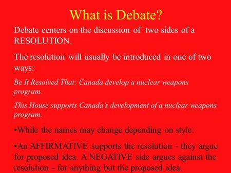What is Debate? Debate centers on the discussion of two sides of a RESOLUTION. The resolution will usually be introduced in one of two ways: Be It Resolved.