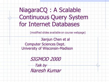 NiagaraCQ : A Scalable Continuous Query System for Internet Databases (modified slides available on course webpage) Jianjun Chen et al Computer Sciences.