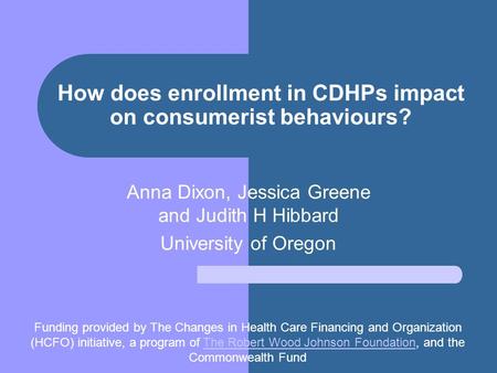 How does enrollment in CDHPs impact on consumerist behaviours? Anna Dixon, Jessica Greene and Judith H Hibbard University of Oregon Funding provided by.