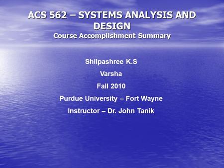 ACS 562 – SYSTEMS ANALYSIS AND DESIGN Course Accomplishment Summary Shilpashree K.S Varsha Fall 2010 Purdue University – Fort Wayne Instructor – Dr. John.