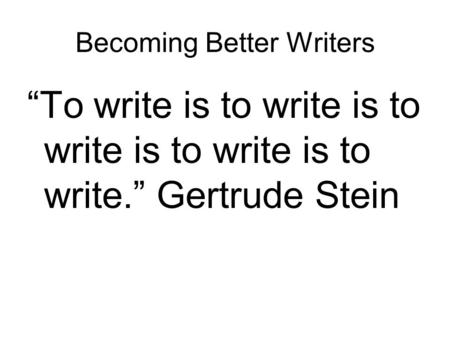 Becoming Better Writers “To write is to write is to write is to write is to write.” Gertrude Stein.