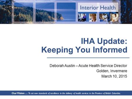 Interior Health IHA Update: Keeping You Informed Deborah Austin – Acute Health Service Director Golden, Invermere March 10, 2015 Our Vision … To set new.