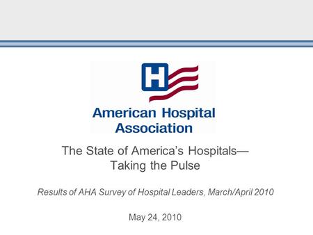 The State of America’s Hospitals— Taking the Pulse Results of AHA Survey of Hospital Leaders, March/April 2010 May 24, 2010.