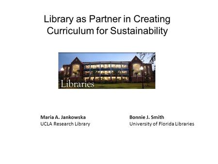 Library as Partner in Creating Curriculum for Sustainability Bonnie J. Smith University of Florida Libraries Maria A. Jankowska UCLA Research Library.