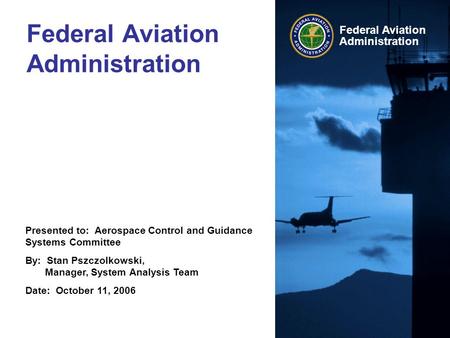 Presented to: Aerospace Control and Guidance Systems Committee By: Stan Pszczolkowski, Manager, System Analysis Team Date: October 11, 2006 Federal Aviation.
