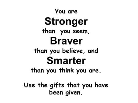 You are Stronger than you seem, Braver than you believe, and Smarter than you think you are. Use the gifts that you have been given.