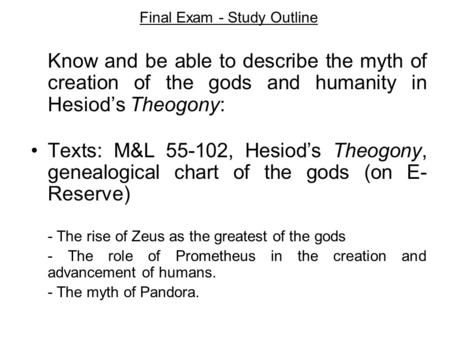 Final Exam - Study Outline Know and be able to describe the myth of creation of the gods and humanity in Hesiod’s Theogony: Texts: M&L 55-102, Hesiod’s.