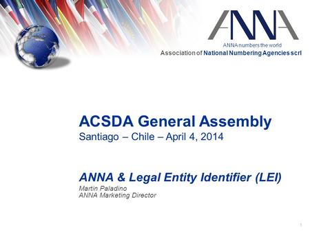 ANNA numbers the world Association of National Numbering Agencies scrl 1 ACSDA General Assembly Santiago – Chile – April 4, 2014 ANNA & Legal Entity Identifier.