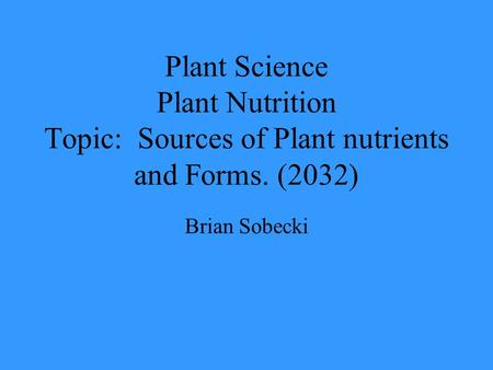 Plant Science Plant Nutrition Topic: Sources of Plant nutrients and Forms. (2032) Brian Sobecki.