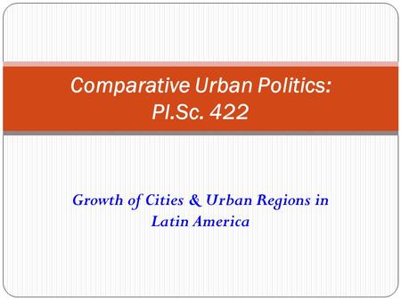 Growth of Cities & Urban Regions in Latin America Comparative Urban Politics: Pl.Sc. 422.
