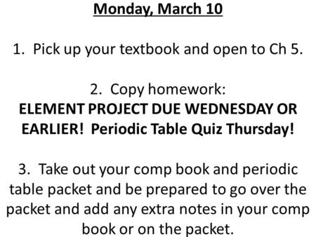 Monday, March 10 1. Pick up your textbook and open to Ch 5. 2. Copy homework: ELEMENT PROJECT DUE WEDNESDAY OR EARLIER! Periodic Table Quiz Thursday! 3.