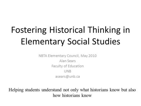 Fostering Historical Thinking in Elementary Social Studies NBTA Elementary Council, May 2010 Alan Sears Faculty of Education UNB Helping.